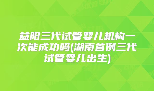益阳三代试管婴儿机构一次能成功吗(湖南首例三代试管婴儿出生)