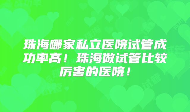 珠海哪家私立医院试管成功率高！珠海做试管比较厉害的医院！