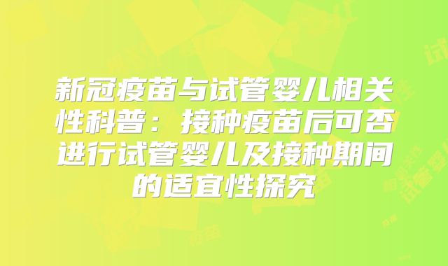 新冠疫苗与试管婴儿相关性科普：接种疫苗后可否进行试管婴儿及接种期间的适宜性探究