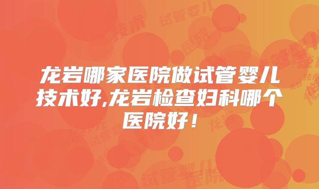 龙岩哪家医院做试管婴儿技术好,龙岩检查妇科哪个医院好!