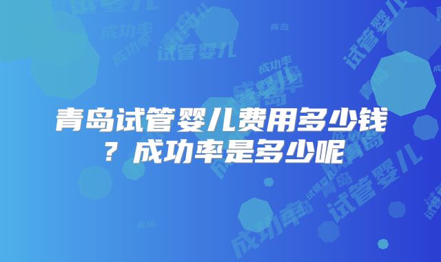 青岛试管婴儿费用多少钱？成功率是多少呢