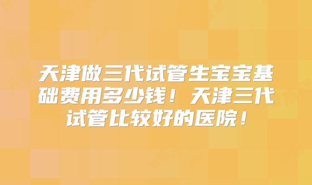 天津做三代试管生宝宝基础费用多少钱！天津三代试管比较好的医院！