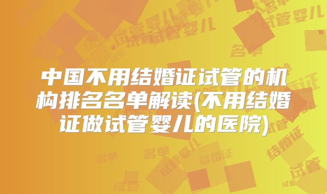 中国不用结婚证试管的机构排名名单解读(不用结婚证做试管婴儿的医院)