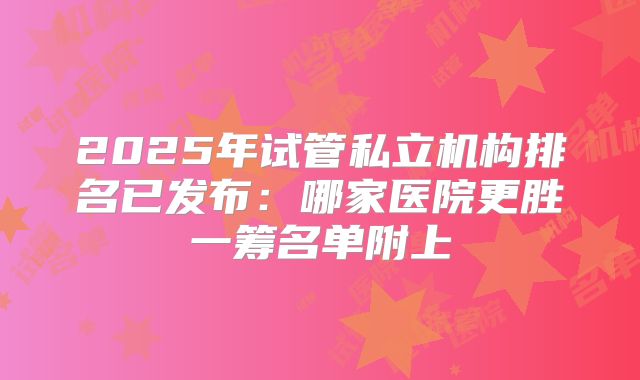 2025年试管私立机构排名已发布：哪家医院更胜一筹名单附上