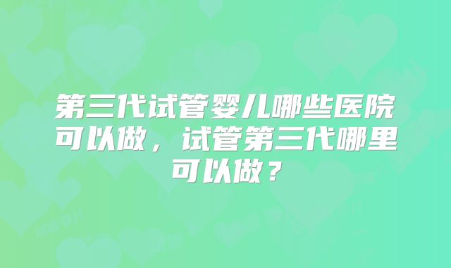 第三代试管婴儿哪些医院可以做,试管第三代哪里可以做?