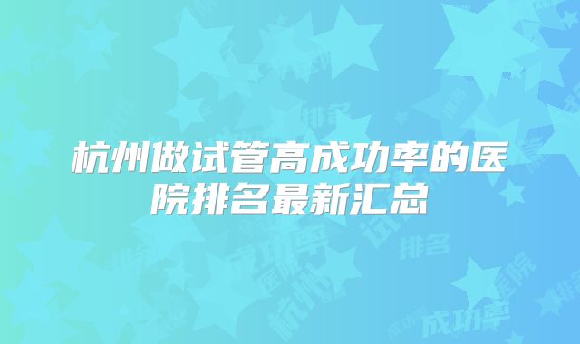 杭州做试管高成功率的医院排名最新汇总