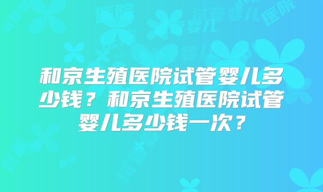 和京生殖医院试管婴儿多少钱？和京生殖医院试管婴儿多少钱一次？