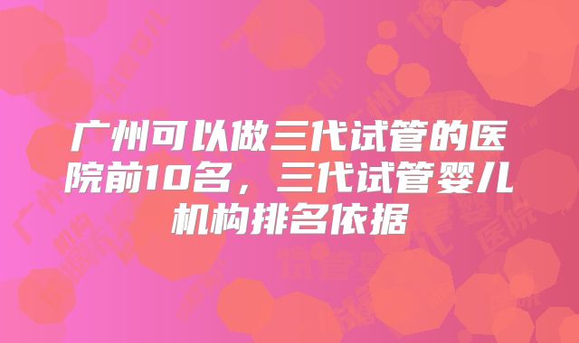 广州可以做三代试管的医院前10名，三代试管婴儿机构排名依据