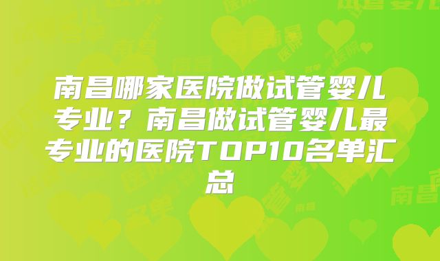 南昌哪家医院做试管婴儿专业？南昌做试管婴儿最专业的医院TOP10名单汇总