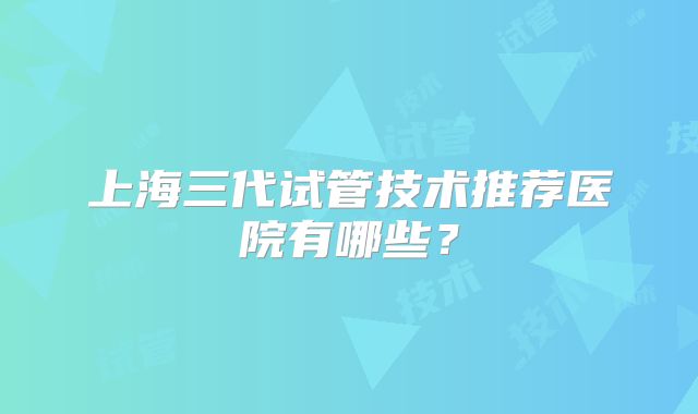 上海三代试管技术推荐医院有哪些?