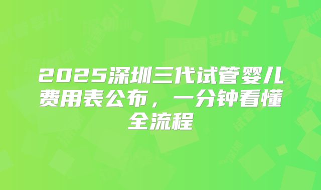 2025深圳三代试管婴儿费用表公布，一分钟看懂全流程