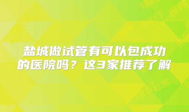 盐城做试管有可以包成功的医院吗？这3家推荐了解