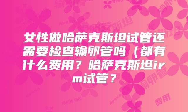 女性做哈萨克斯坦试管还需要检查输卵管吗（都有什么费用？哈萨克斯坦irm试管？