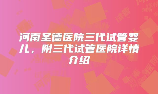 河南圣德医院三代试管婴儿，附三代试管医院详情介绍