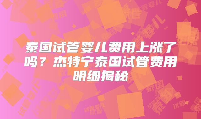 泰国试管婴儿费用上涨了吗？杰特宁泰国试管费用明细揭秘