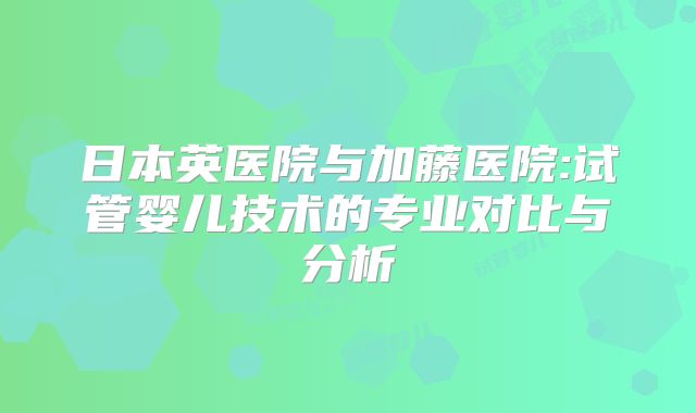 日本英医院与加藤医院:试管婴儿技术的专业对比与分析