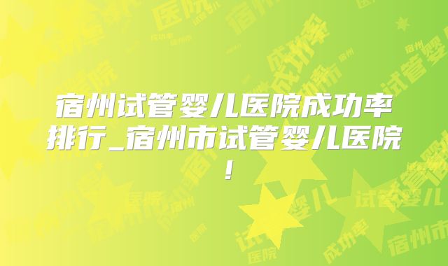 宿州试管婴儿医院成功率排行_宿州市试管婴儿医院！