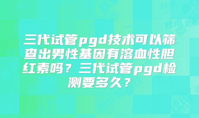 三代试管pgd技术可以筛查出男性基因有溶血性胆红素吗?三代试管pgd检测要多久?