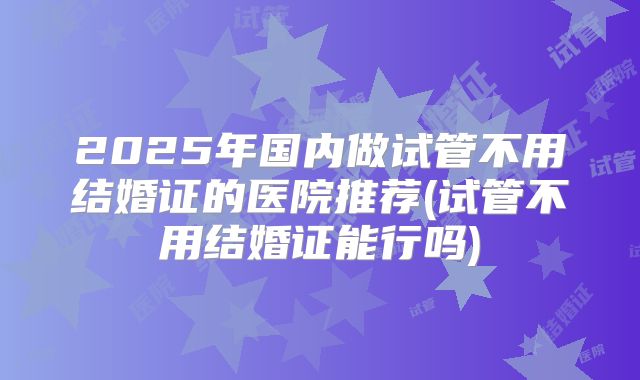 2025年国内做试管不用结婚证的医院推荐(试管不用结婚证能行吗)