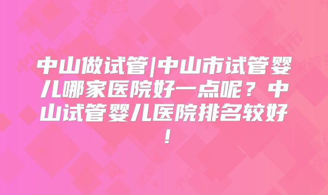 中山做试管|中山市试管婴儿哪家医院好一点呢?中山试管婴儿医院排名较好!