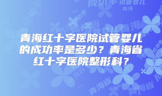 青海红十字医院试管婴儿的成功率是多少？青海省红十字医院整形科？