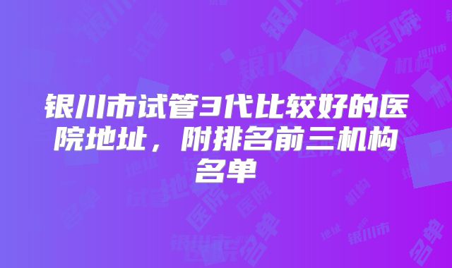 银川市试管3代比较好的医院地址,附排名前三机构名单