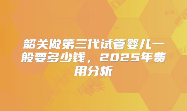 韶关做第三代试管婴儿一般要多少钱，2025年费用分析