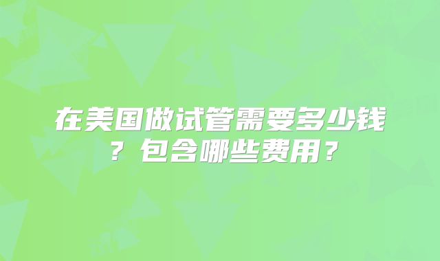 在美国做试管需要多少钱？包含哪些费用？