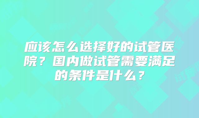 应该怎么选择好的试管医院？国内做试管需要满足的条件是什么？