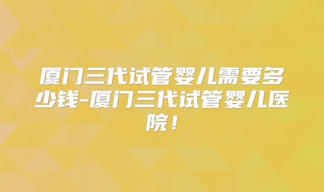 厦门三代试管婴儿需要多少钱-厦门三代试管婴儿医院!