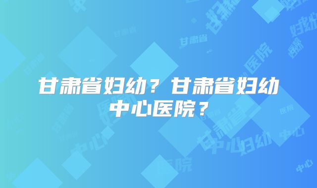 甘肃省妇幼?甘肃省妇幼中心医院?