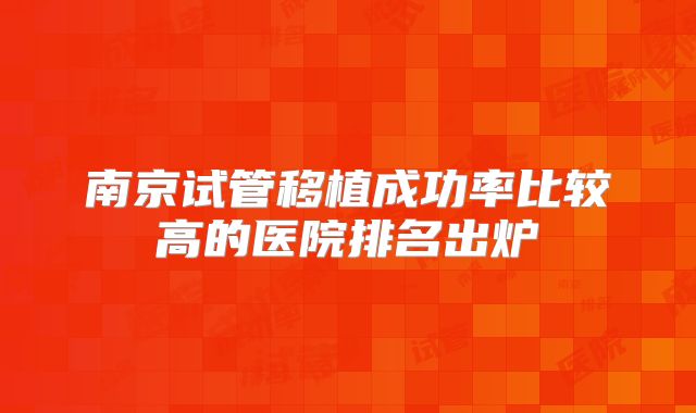 南京试管移植成功率比较高的医院排名出炉