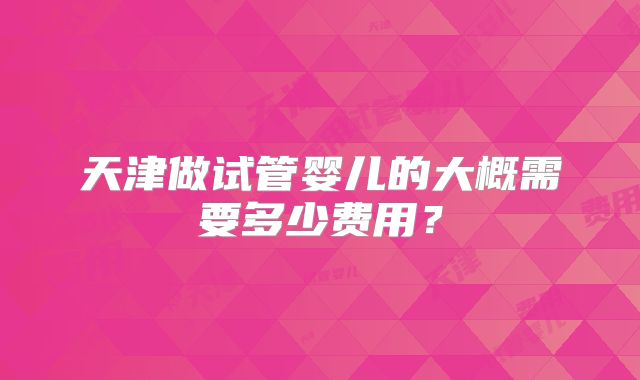 天津做试管婴儿的大概需要多少费用?