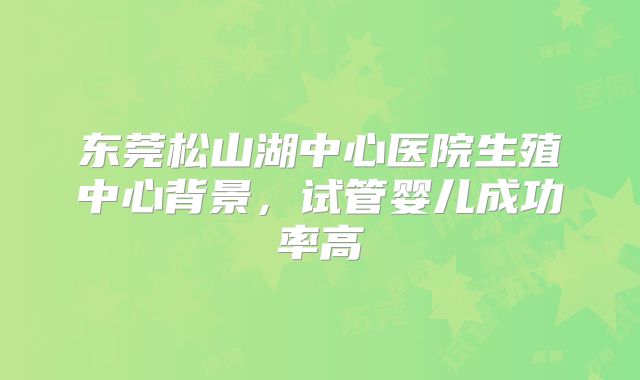 东莞松山湖中心医院生殖中心背景，试管婴儿成功率高