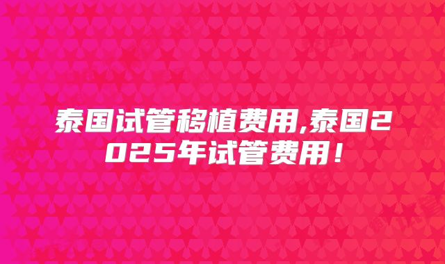 泰国试管移植费用,泰国2025年试管费用！