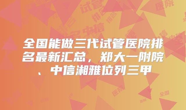 全国能做三代试管医院排名最新汇总,郑大一附院、中信湘雅位列三甲