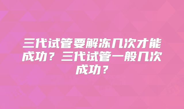 三代试管要解冻几次才能成功？三代试管一般几次成功？
