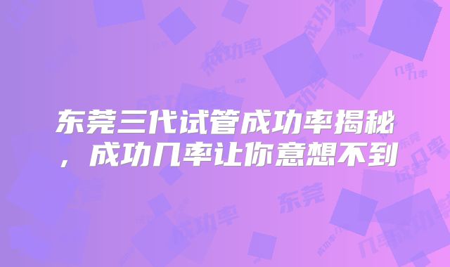 东莞三代试管成功率揭秘，成功几率让你意想不到
