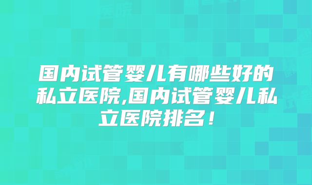 国内试管婴儿有哪些好的私立医院,国内试管婴儿私立医院排名!