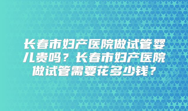 长春市妇产医院做试管婴儿贵吗?长春市妇产医院做试管需要花多少钱?