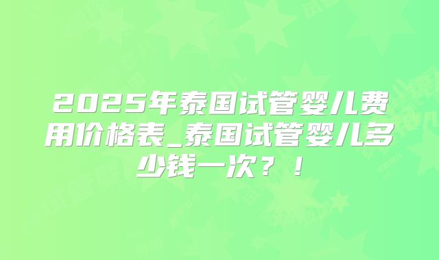 2025年泰国试管婴儿费用价格表_泰国试管婴儿多少钱一次?!