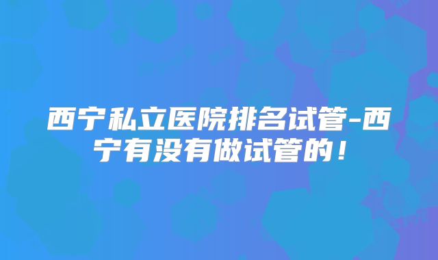 西宁私立医院排名试管-西宁有没有做试管的！