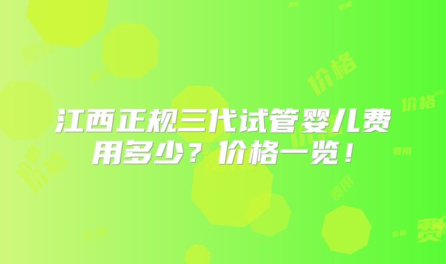 江西正规三代试管婴儿费用多少？价格一览！