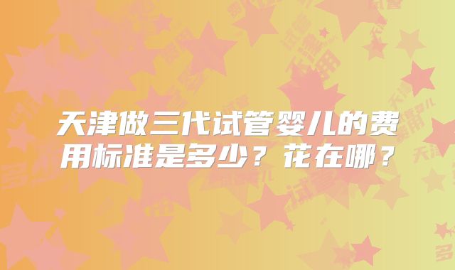 天津做三代试管婴儿的费用标准是多少?花在哪?