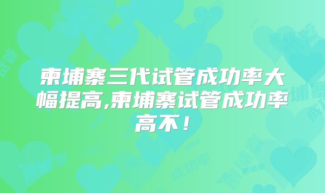 柬埔寨三代试管成功率大幅提高,柬埔寨试管成功率高不！