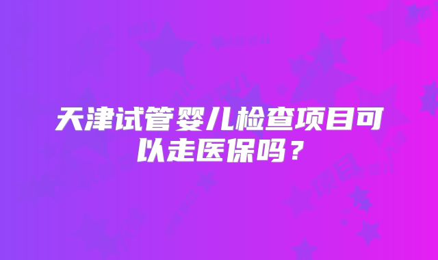 天津试管婴儿检查项目可以走医保吗？