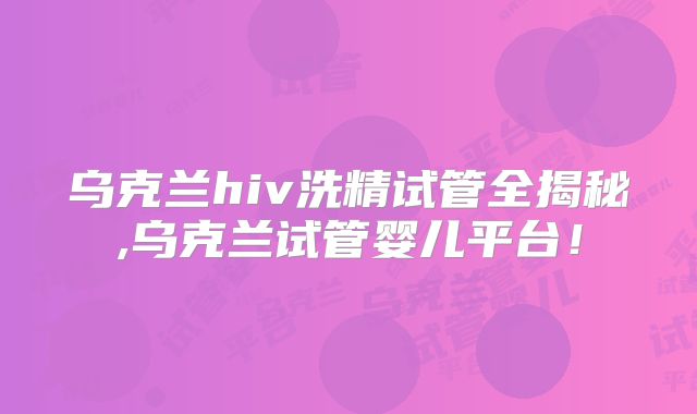 乌克兰hiv洗精试管全揭秘,乌克兰试管婴儿平台!