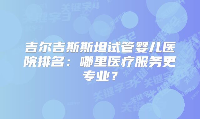 吉尔吉斯斯坦试管婴儿医院排名：哪里医疗服务更专业？