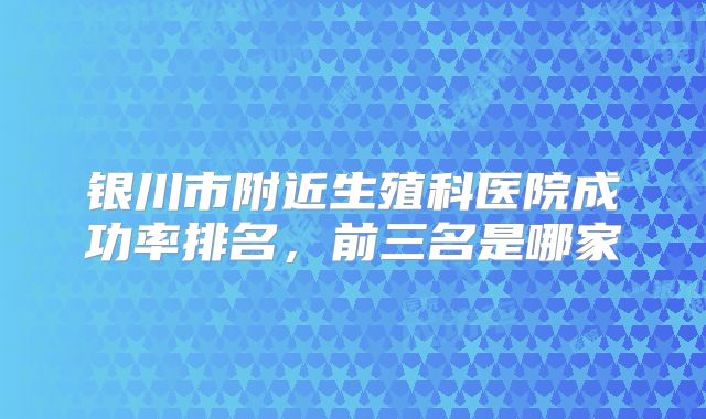 银川市附近生殖科医院成功率排名，前三名是哪家