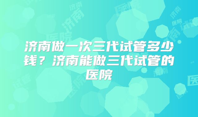 济南做一次三代试管多少钱?济南能做三代试管的医院